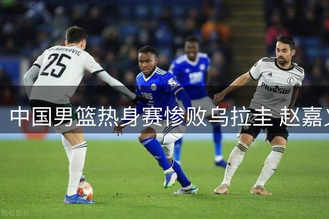 中国男篮热身赛惨败乌拉圭 赵嘉义三分成亮点