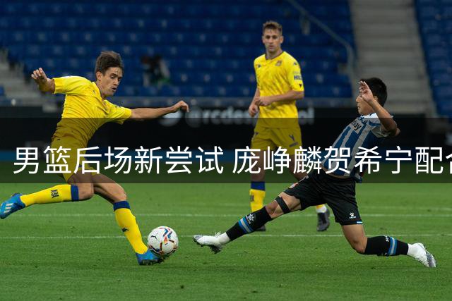 男篮后场新尝试 庞峥麟贺希宁配合渐入佳境